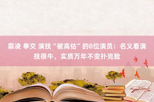 霸凌 拳交 演技“被高估”的8位演员：名义看演技很牛，实质万年不变扑克脸