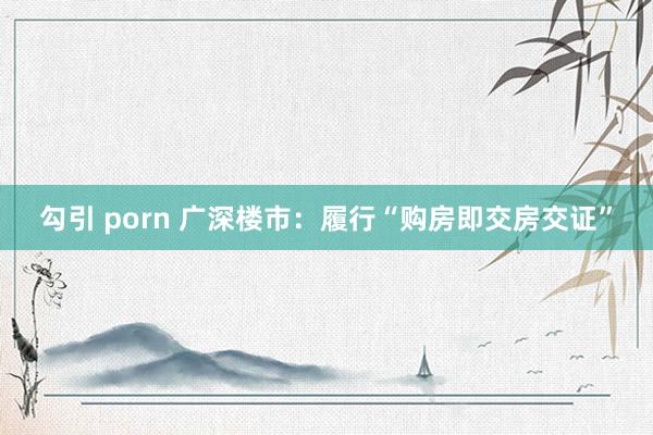 勾引 porn 广深楼市：履行“购房即交房交证”