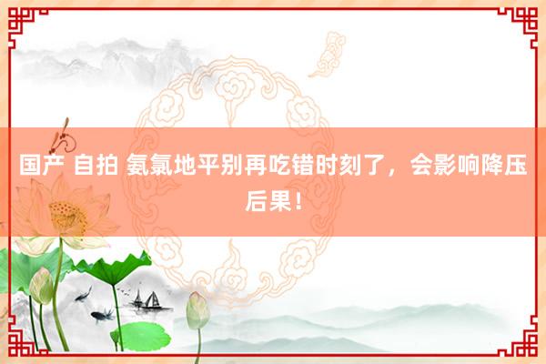 国产 自拍 氨氯地平别再吃错时刻了，会影响降压后果！