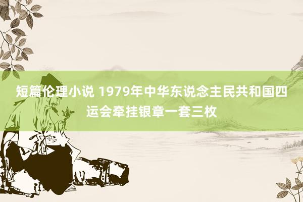 短篇伦理小说 1979年中华东说念主民共和国四运会牵挂银章一套三枚