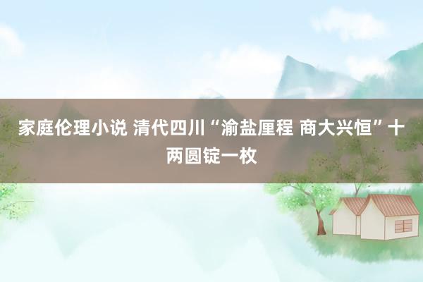 家庭伦理小说 清代四川“渝盐厘程 商大兴恒”十两圆锭一枚