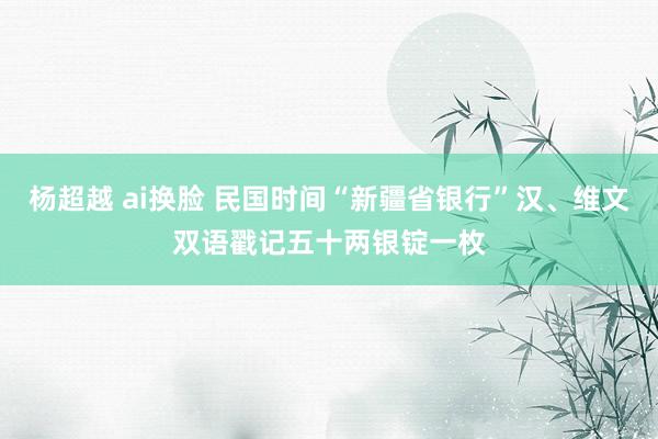 杨超越 ai换脸 民国时间“新疆省银行”汉、维文双语戳记五十两银锭一枚