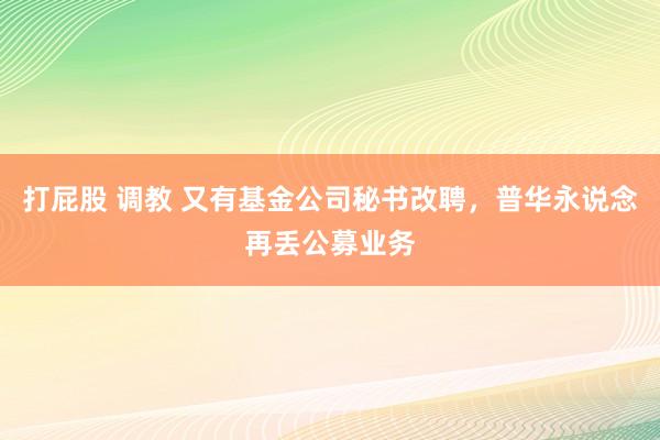 打屁股 调教 又有基金公司秘书改聘，普华永说念再丢公募业务