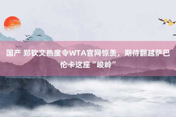 国产 郑钦文热度令WTA官网惊羡，期待翻越萨巴伦卡这座“峻岭”