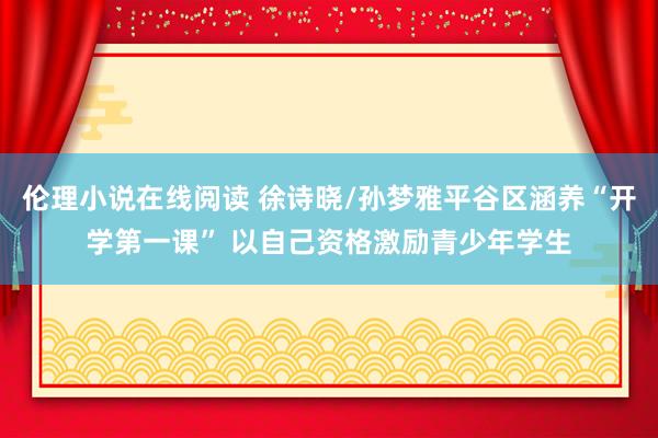 伦理小说在线阅读 徐诗晓/孙梦雅平谷区涵养“开学第一课” 以自己资格激励青少年学生