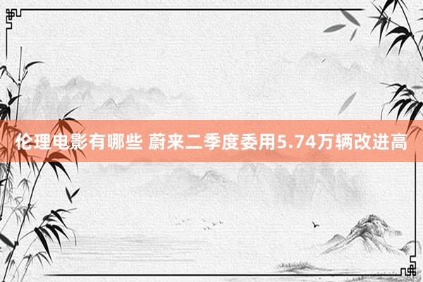 伦理电影有哪些 蔚来二季度委用5.74万辆改进高