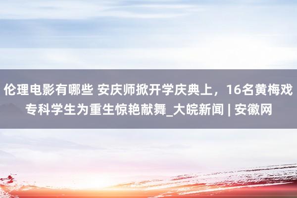 伦理电影有哪些 安庆师掀开学庆典上，16名黄梅戏专科学生为重生惊艳献舞_大皖新闻 | 安徽网