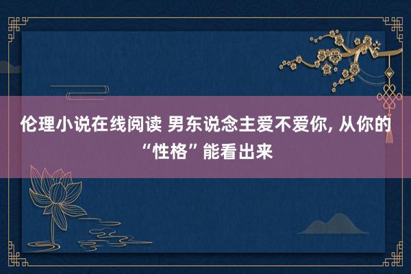 伦理小说在线阅读 男东说念主爱不爱你， 从你的“性格”能看出来