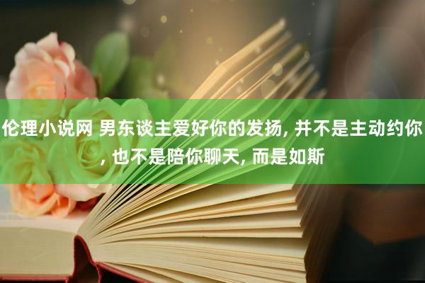 伦理小说网 男东谈主爱好你的发扬， 并不是主动约你， 也不是陪你聊天， 而是如斯