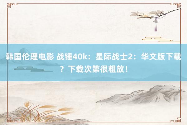 韩国伦理电影 战锤40k：星际战士2：华文版下载？下载次第很粗放！