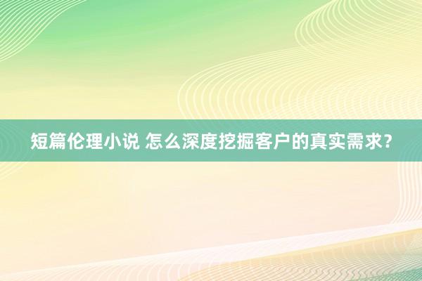 短篇伦理小说 怎么深度挖掘客户的真实需求？