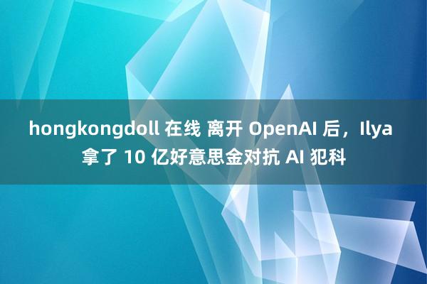 hongkongdoll 在线 离开 OpenAI 后，Ilya 拿了 10 亿好意思金对抗 AI 犯科