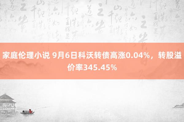 家庭伦理小说 9月6日科沃转债高涨0.04%，转股溢价率345.45%