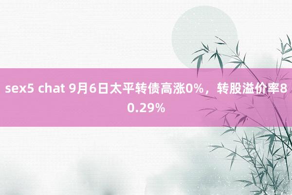 sex5 chat 9月6日太平转债高涨0%，转股溢价率80.29%