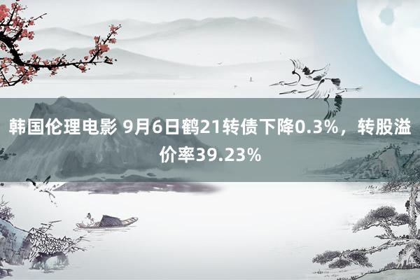 韩国伦理电影 9月6日鹤21转债下降0.3%，转股溢价率39.23%