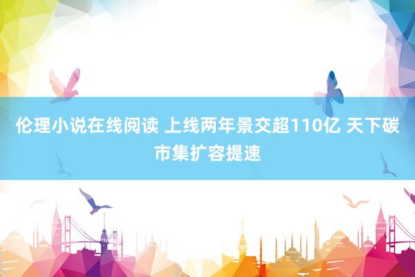 伦理小说在线阅读 上线两年景交超110亿 天下碳市集扩容提速