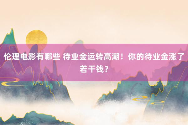 伦理电影有哪些 待业金运转高潮！你的待业金涨了若干钱？