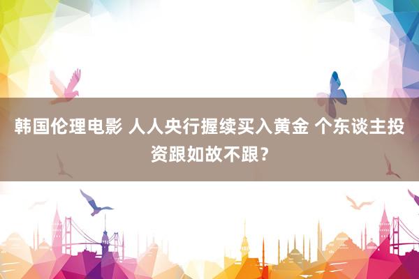 韩国伦理电影 人人央行握续买入黄金 个东谈主投资跟如故不跟？