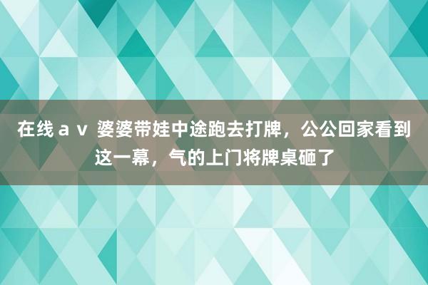 在线ａｖ 婆婆带娃中途跑去打牌，公公回家看到这一幕，气的上门将牌桌砸了