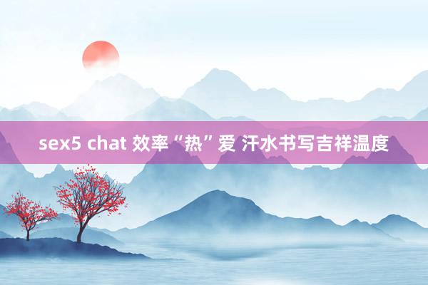 sex5 chat 效率“热”爱 汗水书写吉祥温度