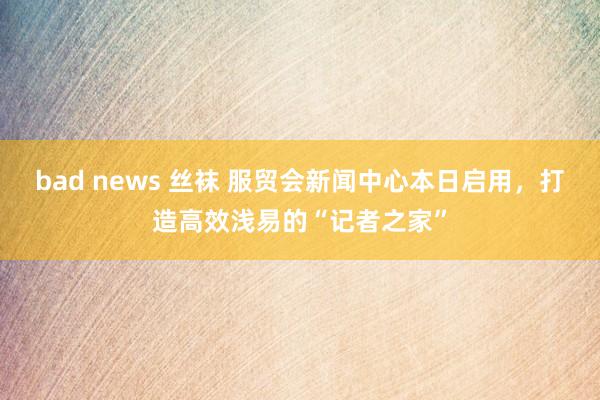 bad news 丝袜 服贸会新闻中心本日启用，打造高效浅易的“记者之家”