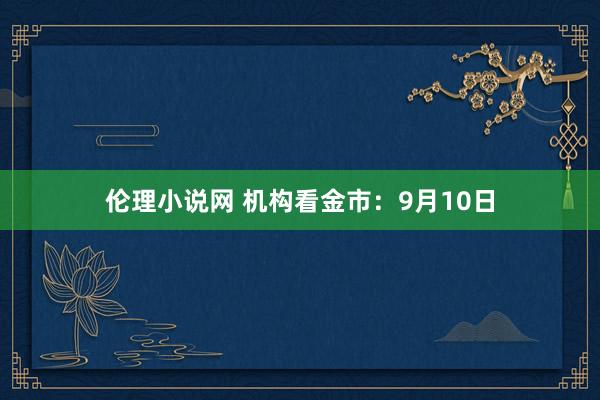 伦理小说网 机构看金市：9月10日