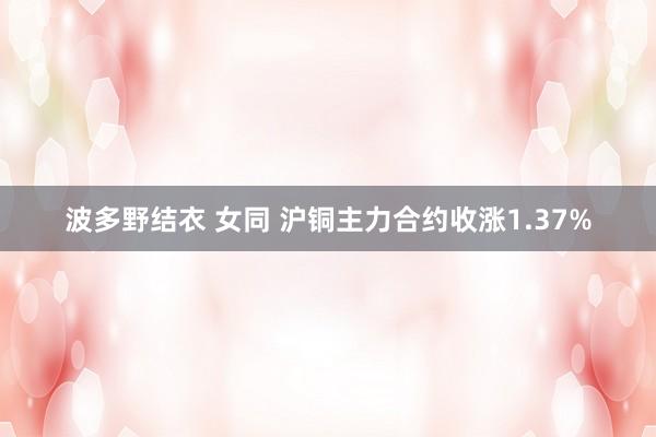 波多野结衣 女同 沪铜主力合约收涨1.37%