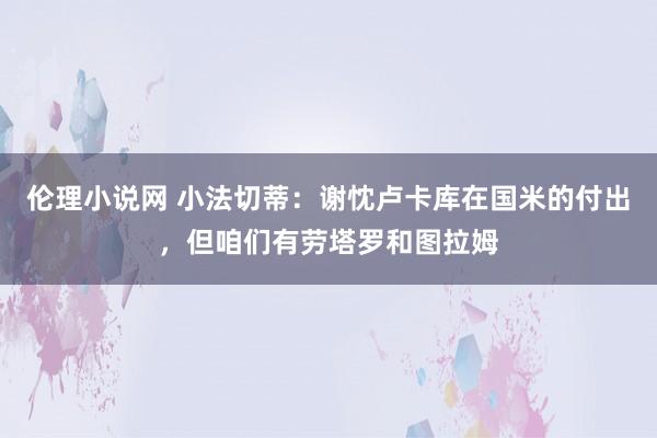 伦理小说网 小法切蒂：谢忱卢卡库在国米的付出，但咱们有劳塔罗和图拉姆