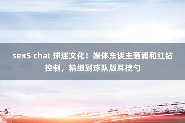 sex5 chat 球迷文化！媒体东谈主晒浦和红钻控制，精细到球队版耳挖勺