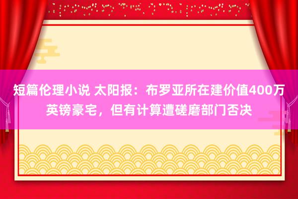 短篇伦理小说 太阳报：布罗亚所在建价值400万英镑豪宅，但有计算遭磋磨部门否决