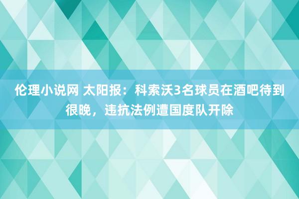 伦理小说网 太阳报：科索沃3名球员在酒吧待到很晚，违抗法例遭国度队开除