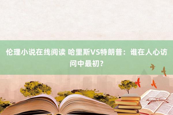 伦理小说在线阅读 哈里斯VS特朗普：谁在人心访问中最初？