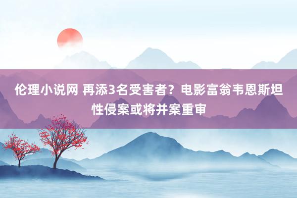 伦理小说网 再添3名受害者？电影富翁韦恩斯坦性侵案或将并案重审