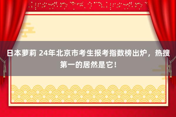 日本萝莉 24年北京市考生报考指数榜出炉，热搜第一的居然是它！