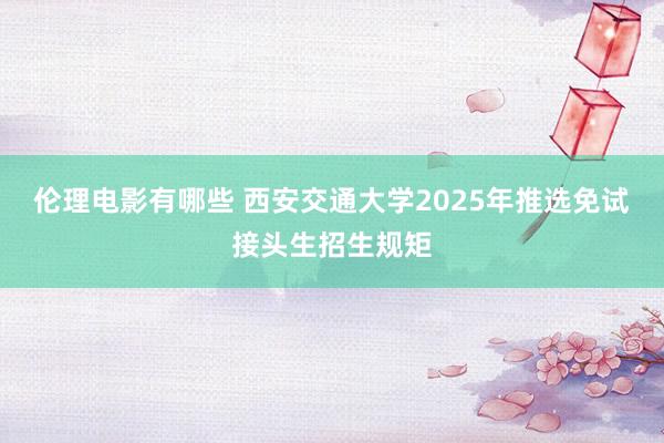 伦理电影有哪些 西安交通大学2025年推选免试接头生招生规矩