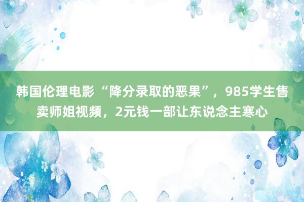 韩国伦理电影 “降分录取的恶果”，985学生售卖师姐视频，2元钱一部让东说念主寒心