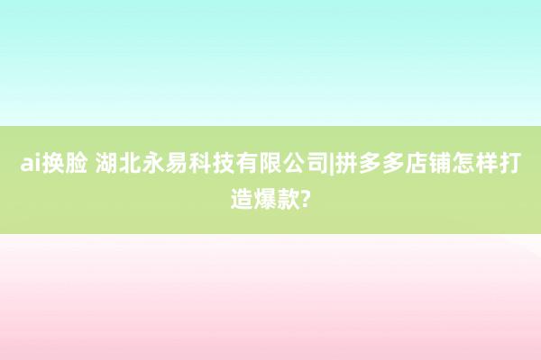 ai换脸 湖北永易科技有限公司|拼多多店铺怎样打造爆款?