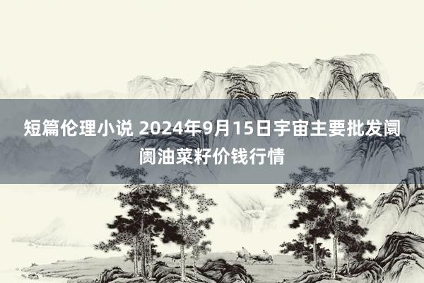 短篇伦理小说 2024年9月15日宇宙主要批发阛阓油菜籽价钱行情