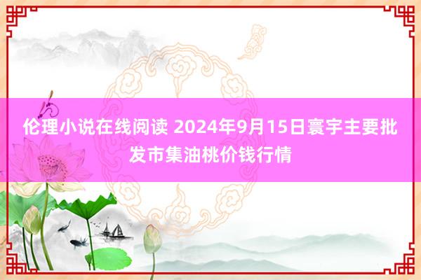 伦理小说在线阅读 2024年9月15日寰宇主要批发市集油桃价钱行情