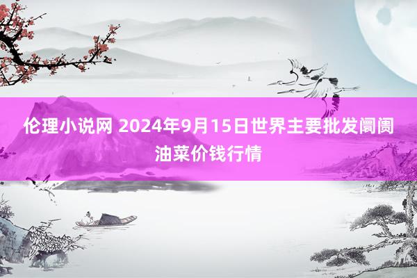 伦理小说网 2024年9月15日世界主要批发阛阓油菜价钱行情