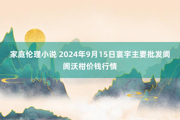 家庭伦理小说 2024年9月15日寰宇主要批发阛阓沃柑价钱行情