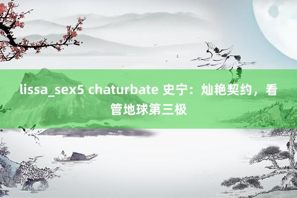 lissa_sex5 chaturbate 史宁：灿艳契约，看管地球第三极