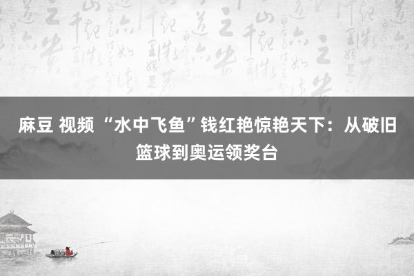 麻豆 视频 “水中飞鱼”钱红艳惊艳天下：从破旧篮球到奥运领奖台