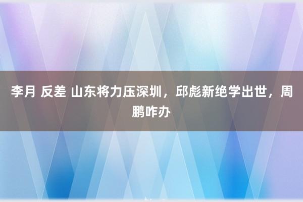 李月 反差 山东将力压深圳，邱彪新绝学出世，周鹏咋办