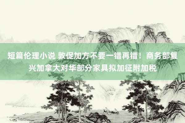 短篇伦理小说 敦促加方不要一错再错！商务部复兴加拿大对华部分家具拟加征附加税