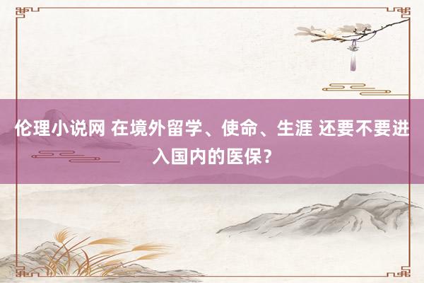 伦理小说网 在境外留学、使命、生涯 还要不要进入国内的医保？