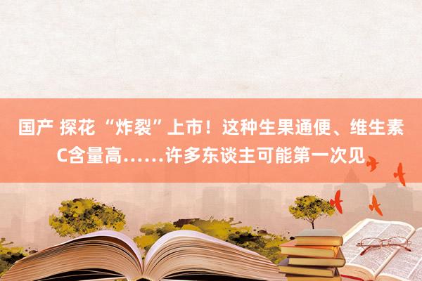 国产 探花 “炸裂”上市！这种生果通便、维生素C含量高……许多东谈主可能第一次见