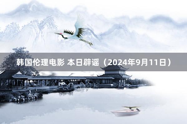 韩国伦理电影 本日辟谣（2024年9月11日）