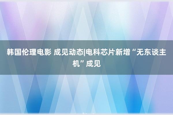 韩国伦理电影 成见动态|电科芯片新增“无东谈主机”成见