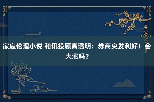 家庭伦理小说 和讯投顾高璐明：券商突发利好！会大涨吗？